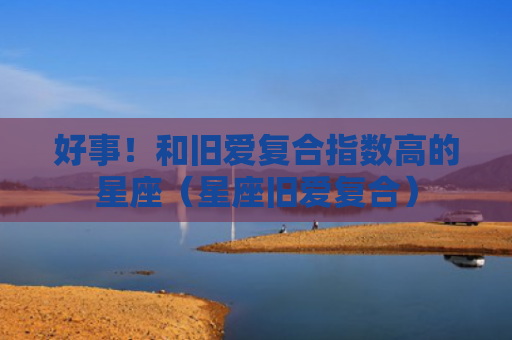 好事！和旧爱复合指数高的星座（星座旧爱复合）