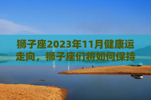 狮子座2023年11月健康运走向，狮子座们将如何保持身体健康（狮子座运走身体健康）