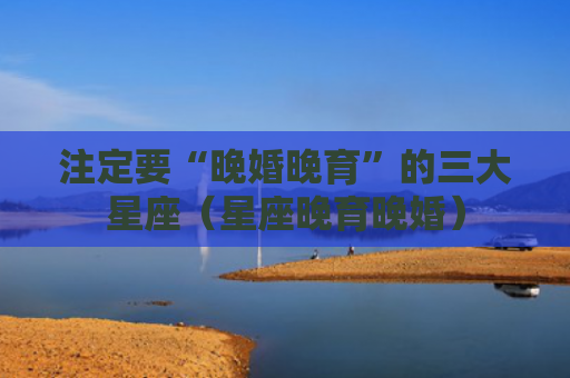 注定要“晚婚晚育”的三大星座（星座晚育晚婚）