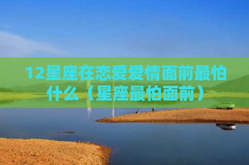 12星座在恋爱爱情面前最怕什么（星座最怕面前）