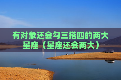 有对象还会勾三搭四的两大星座（星座还会两大）