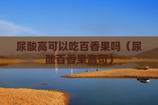 尿酸高可以吃百香果吗（尿酸百香果高可）