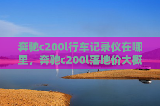 奔驰c200l行车记录仪在哪里，奔驰c200l落地价大概多少（奔驰记录仪地价）