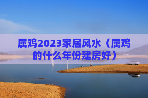 属鸡2023家居风水（属鸡的什么年份建房好）