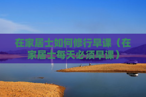 在家居士如何修行早课（在家居士每天必须早课）
