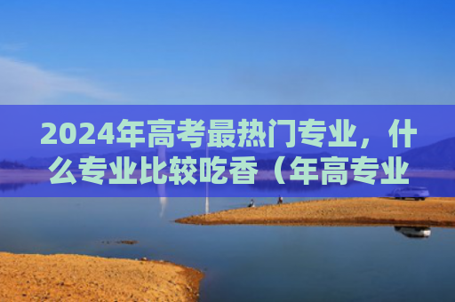2024年高考最热门专业，什么专业比较吃香（年高专业吃香）