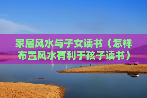 家居风水与子女读书（怎样布置风水有利于孩子读书）