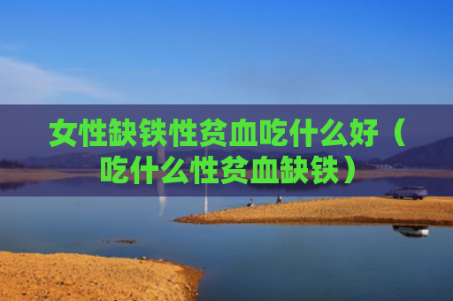 女性缺铁性贫血吃什么好（吃什么性贫血缺铁）