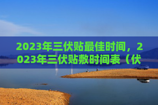2023年三伏贴最佳时间，2023年三伏贴敷时间表（伏贴时间表最佳）