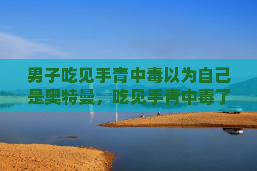 男子吃见手青中毒以为自己是奥特曼，吃见手青中毒了怎么办（中毒奥特曼男子）