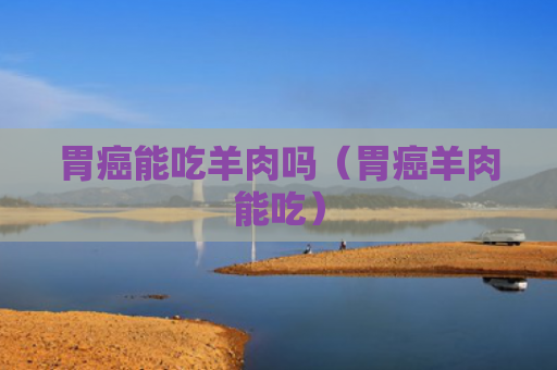 胃癌能吃羊肉吗（胃癌羊肉能吃）
