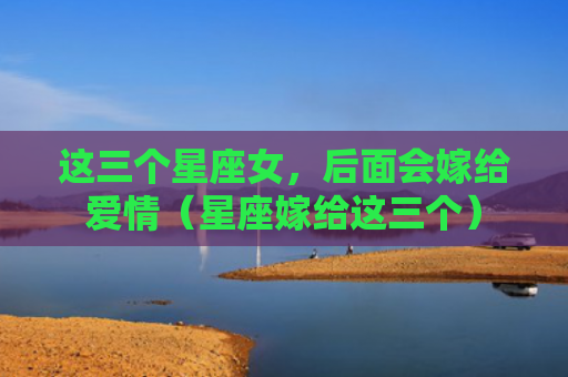 这三个星座女，后面会嫁给爱情（星座嫁给这三个）