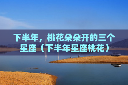 下半年，桃花朵朵开的三个星座（下半年星座桃花）
