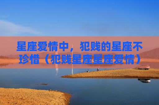 星座爱情中，犯贱的星座不珍惜（犯贱星座星座爱情）