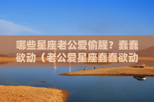 哪些星座老公爱偷腥？蠢蠢欲动（老公爱星座蠢蠢欲动）