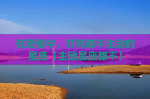 在爱情中，打死都不主动的星座（主动星座都不）