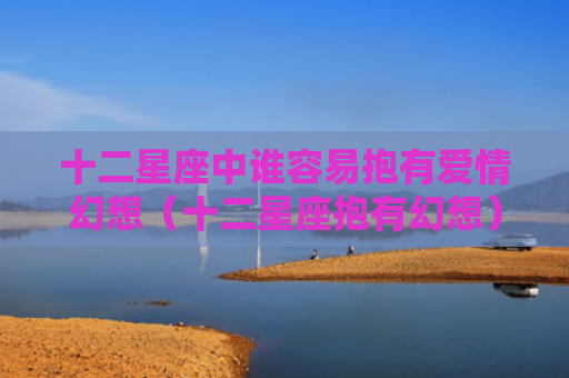 十二星座中谁容易抱有爱情幻想（十二星座抱有幻想）