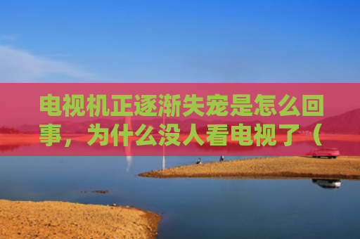电视机正逐渐失宠是怎么回事，为什么没人看电视了（失宠没人是怎么回事）