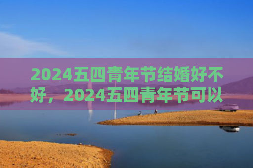 2024五四青年节结婚好不好，2024五四青年节可以结婚吗（青年节好不好结婚）