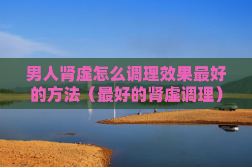 男人肾虚怎么调理效果最好的方法（最好的肾虚调理）