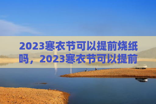 2023寒衣节可以提前烧纸吗，2023寒衣节可以提前几天烧纸（烧纸寒衣节提前）