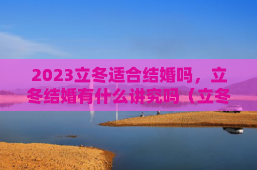 2023立冬适合结婚吗，立冬结婚有什么讲究吗（立冬有什么结婚）