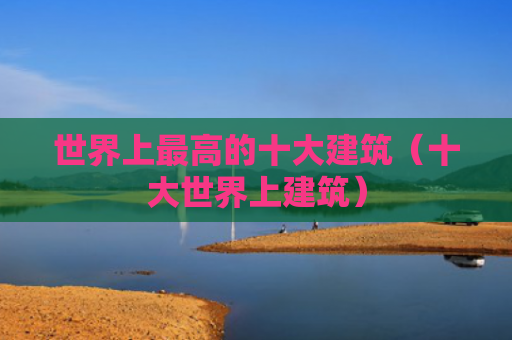 世界上最高的十大建筑（十大世界上建筑）