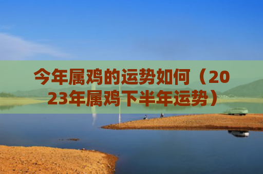 今年属鸡的运势如何（2023年属鸡下半年运势）