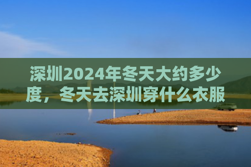 深圳2024年冬天大约多少度，冬天去深圳穿什么衣服合适（深圳冬天合适）