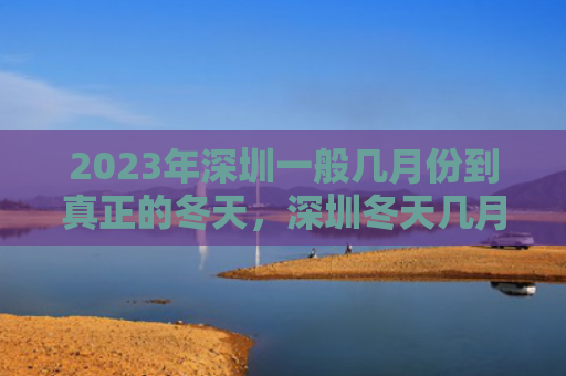 2023年深圳一般几月份到真正的冬天，深圳冬天几月到几月（真正的深圳几月）