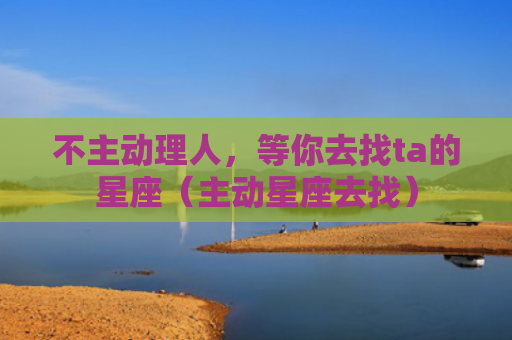 不主动理人，等你去找ta的星座（主动星座去找）