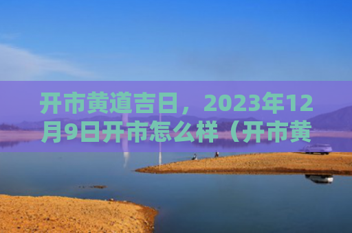 开市黄道吉日，2023年12月9日开市怎么样（开市黄道吉日）