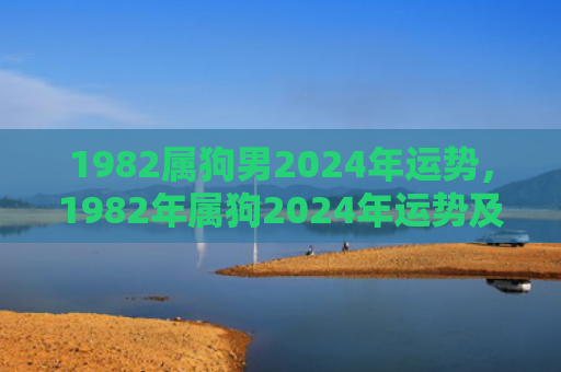 1982属狗男2024年运势，1982年属狗2024年运势及运程大家找