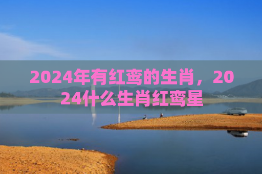 2024年有红鸾的生肖，2024什么生肖红鸾星