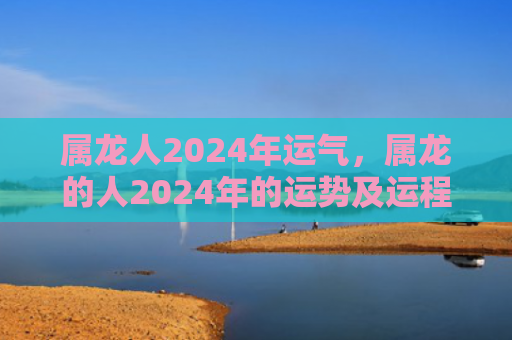 属龙人2024年运气，属龙的人2024年的运势及运程