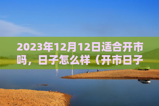 2023年12月12日适合开市吗，日子怎么样（开市日子适合）