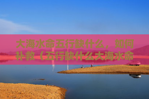 大海水命五行缺什么，如何补救（五行缺什么大海水命补救）