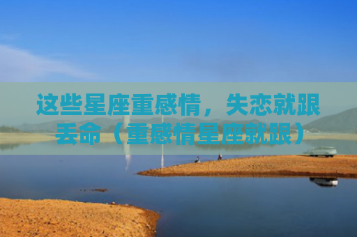 这些星座重感情，失恋就跟丢命（重感情星座就跟）