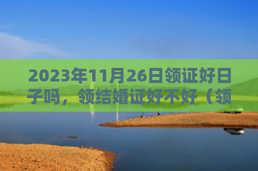 2023年11月26日领证好日子吗，领结婚证好不好（领证好日子好不好领结婚证）