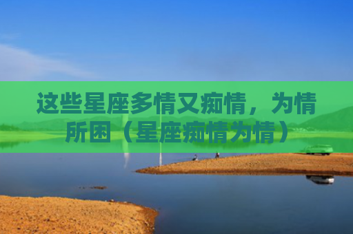 这些星座多情又痴情，为情所困（星座痴情为情）