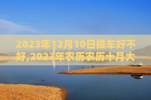 2023年12月10日提车好不好,2023年农历农历十月大适合提车吉日吗（农历好不好农历十月）