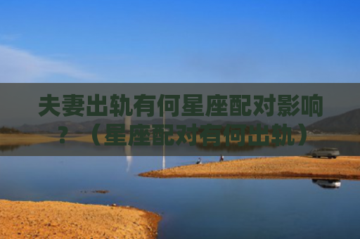 夫妻出轨有何星座配对影响？（星座配对有何出轨）