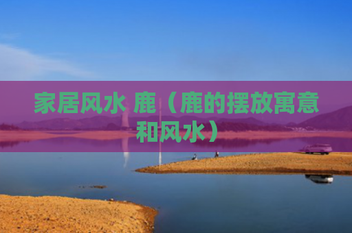 家居风水 鹿（鹿的摆放寓意和风水）