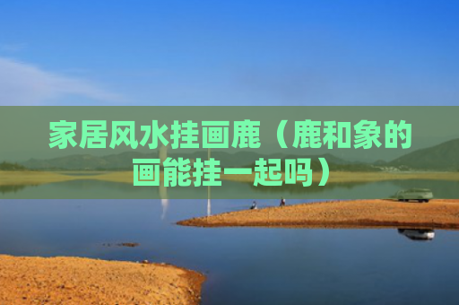 家居风水挂画鹿（鹿和象的画能挂一起吗）