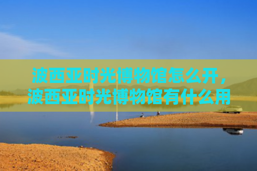 波西亚时光博物馆怎么开，波西亚时光博物馆有什么用（西亚博物馆时光）