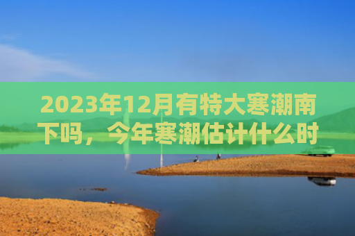 2023年12月有特大寒潮南下吗，今年寒潮估计什么时候会来（寒潮什么时候南下）