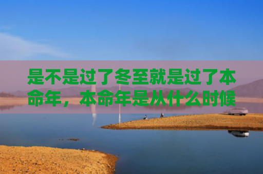 是不是过了冬至就是过了本命年，本命年是从什么时候算起什么结束（本命年冬至过了）