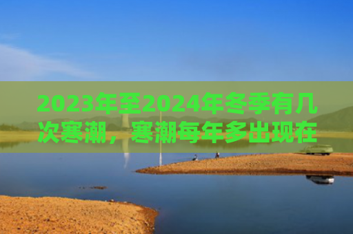 2023年至2024年冬季有几次寒潮，寒潮每年多出现在什么时候（寒潮什么时候几次）