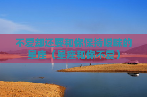 不爱却还要和你保持暧昧的星座（星座和你不爱）