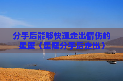 分手后能够快速走出情伤的星座（星座分手后走出）